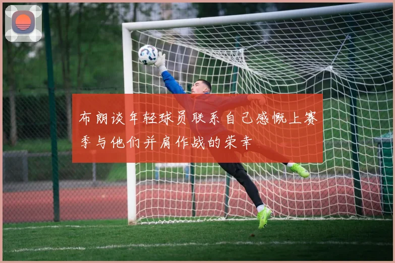 布朗谈年轻球员联系自己感慨上赛季与他们并肩作战的荣幸