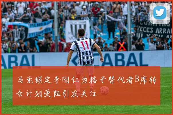 马竞锁定李刚仁为格子替代者B席转会计划受阻引发关注