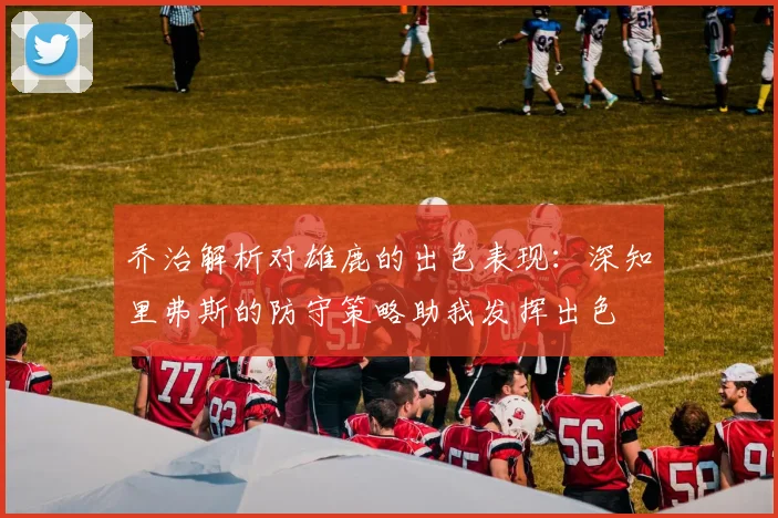 乔治解析对雄鹿的出色表现：深知里弗斯的防守策略助我发挥出色