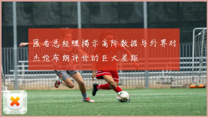 匿名总经理揭示高阶数据与外界对杰伦布朗评价的巨大差距
