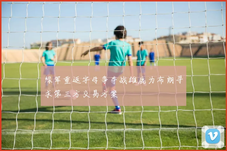 绿军重返字母争夺战雄鹿为布朗寻求第三方交易方案