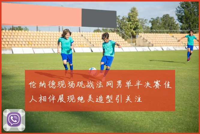 伦纳德现场观战法网男单半决赛佳人相伴展现绝美造型引关注