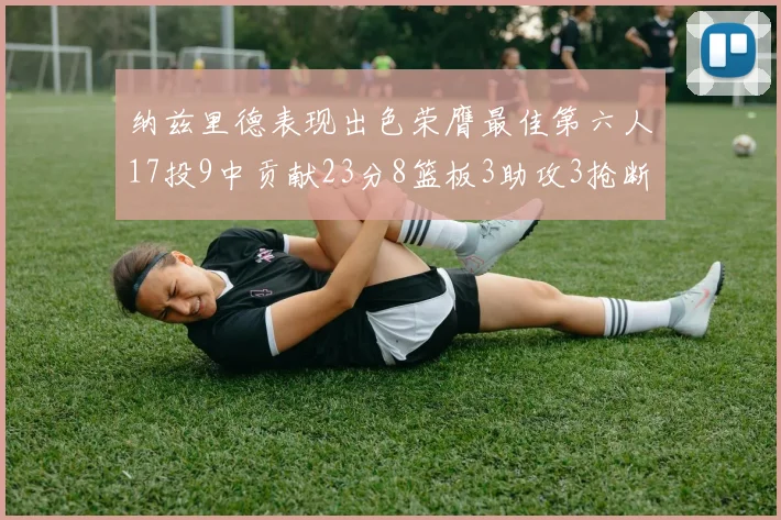 纳兹里德表现出色荣膺最佳第六人17投9中贡献23分8篮板3助攻3抢断1盖帽