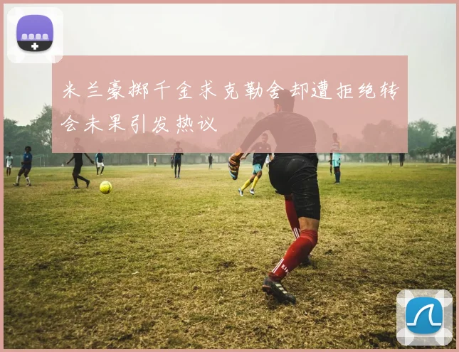 米兰豪掷千金求克勒舍却遭拒绝转会未果引发热议