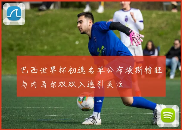 巴西世界杯初选名单公布埃斯特旺与内马尔双双入选引关注