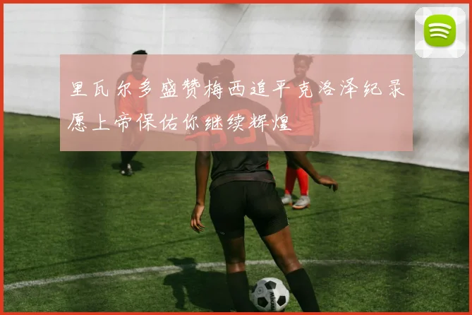 里瓦尔多盛赞梅西追平克洛泽纪录愿上帝保佑你继续辉煌