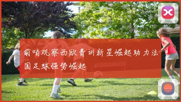 前哨观察西欧青训新星崛起助力法国足球强势崛起
