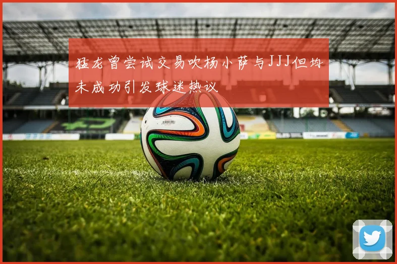 猛龙曾尝试交易吹杨小萨与JJJ但均未成功引发球迷热议