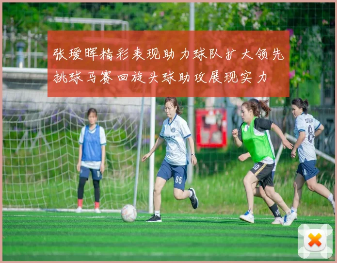 张瑷晖精彩表现助力球队扩大领先挑球马赛回旋头球助攻展现实力