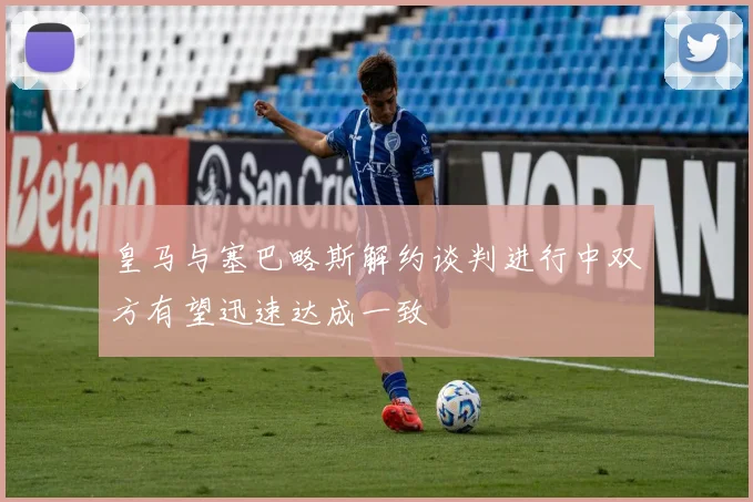 皇马与塞巴略斯解约谈判进行中双方有望迅速达成一致