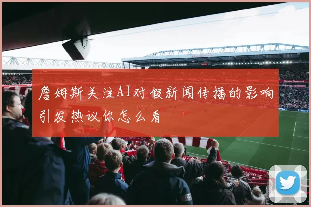 詹姆斯关注AI对假新闻传播的影响引发热议你怎么看